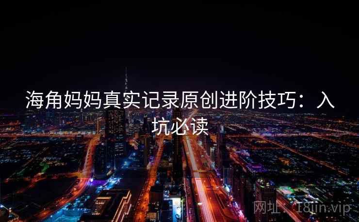 海角妈妈真实记录原创进阶技巧：入坑必读