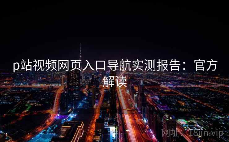 p站视频网页入口导航实测报告:官方解读 p站视频网页入口导航实测报告:官方解读