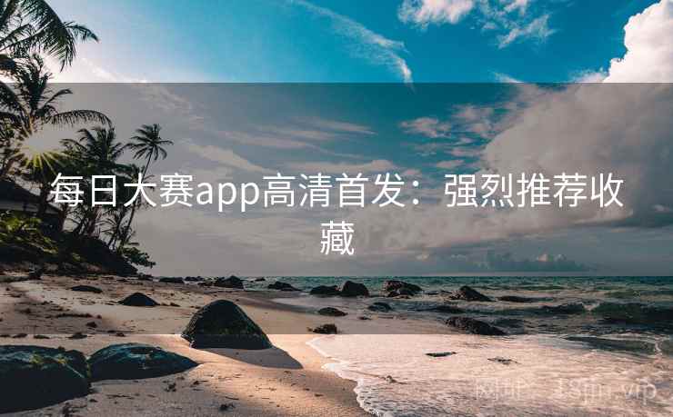 每日大赛app高清首发：强烈推荐收藏