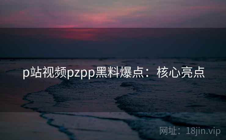 p站视频pzpp黑料爆点：核心亮点