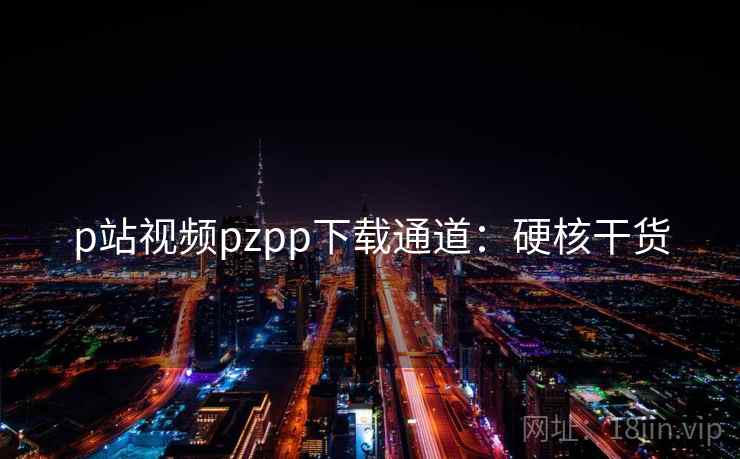 p站视频pzpp下载通道：硬核干货