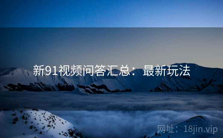 新91视频问答汇总：最新玩法