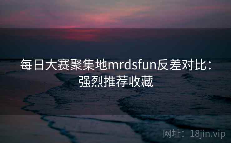 每日大赛聚集地mrdsfun反差对比:强烈推荐收藏 每日大赛聚集地mrdsfun反差对比:强烈推荐收藏
