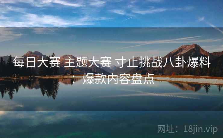 每日大赛 主题大赛 寸止挑战八卦爆料:爆款内容盘点 每日大赛 主题大赛 寸止挑战八卦爆料:爆款内容盘点