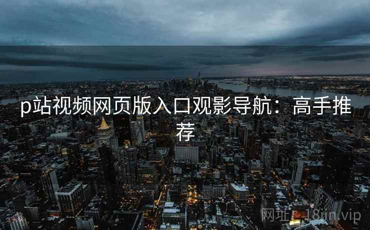 p站视频网页版入口观影导航：高手推荐