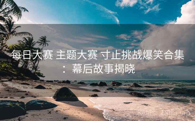 每日大赛 主题大赛 寸止挑战爆笑合集：幕后故事揭晓