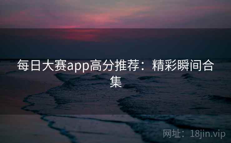 每日大赛app高分推荐:精彩瞬间合集 每日大赛app高分推荐:精彩瞬间合集